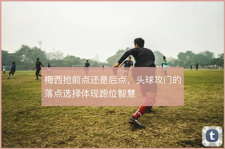 梅西抢前点还是后点，头球攻门的落点选择体现跑位智慧