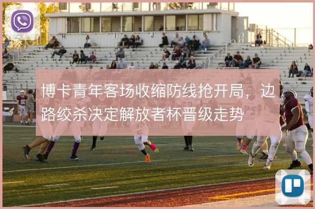 博卡青年客场收缩防线抢开局，边路绞杀决定解放者杯晋级走势
