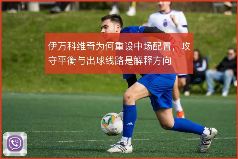 伊万科维奇为何重设中场配置,攻守平衡与出球线路是解释方向