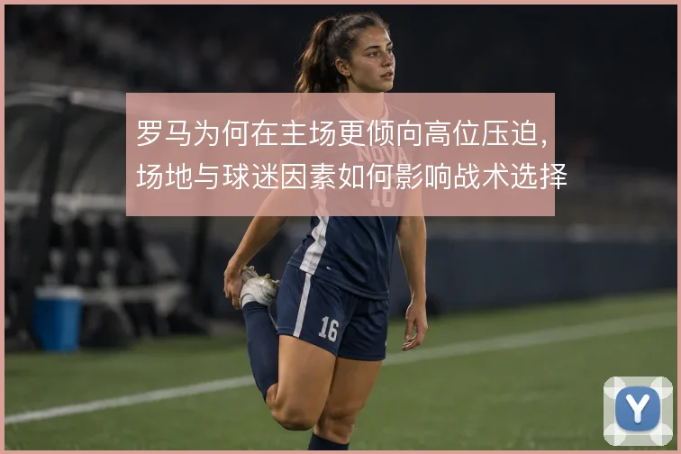 罗马为何在主场更倾向高位压迫，场地与球迷因素如何影响战术选择