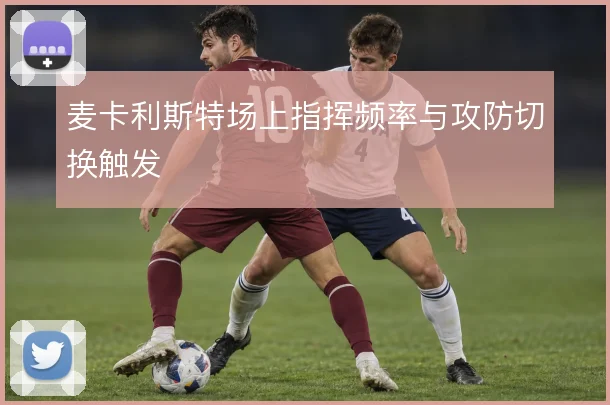 麦卡利斯特场上指挥频率与攻防切换触发