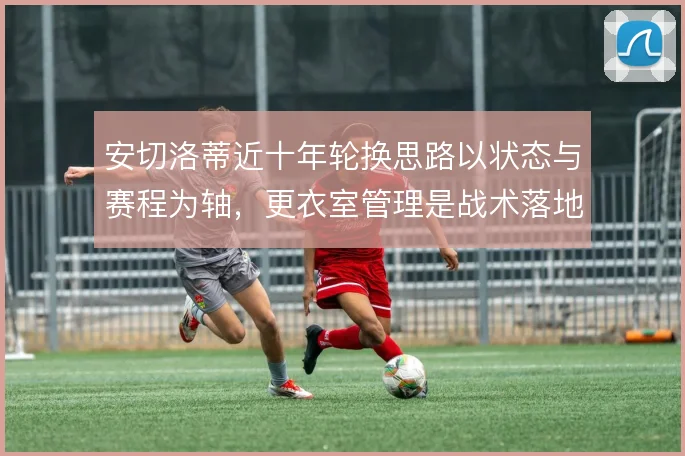 安切洛蒂近十年轮换思路以状态与赛程为轴,更衣室管理是战术落地前提