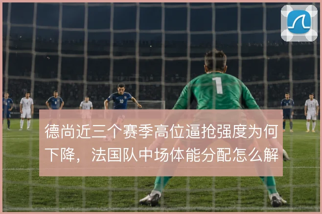 德尚近三个赛季高位逼抢强度为何下降，法国队中场体能分配怎么解