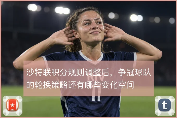 沙特联积分规则调整后，争冠球队的轮换策略还有哪些变化空间