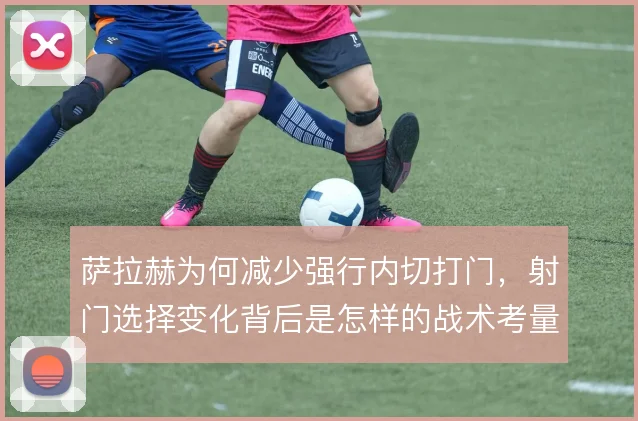萨拉赫为何减少强行内切打门，射门选择变化背后是怎样的战术考量