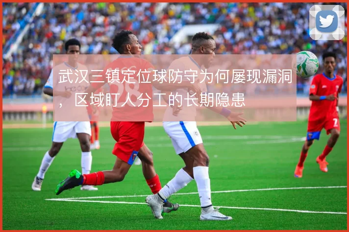 武汉三镇定位球防守为何屡现漏洞,区域盯人分工的长期隐患