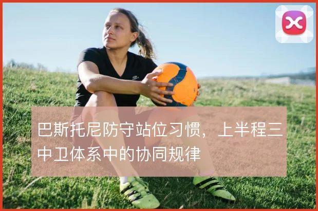巴斯托尼防守站位习惯，上半程三中卫体系中的协同规律