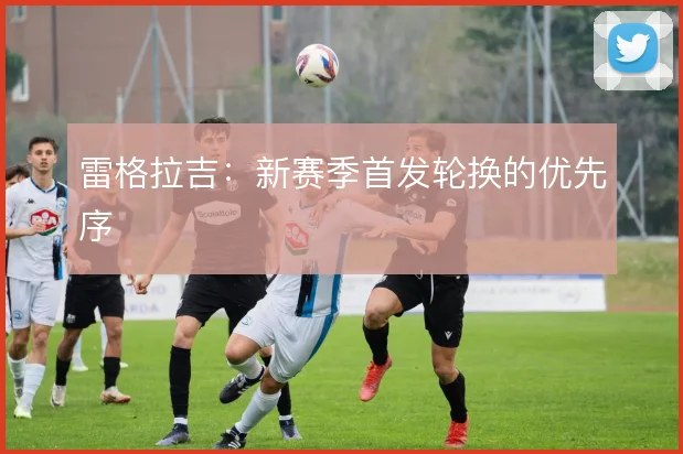 雷格拉吉：新赛季首发轮换的优先序
