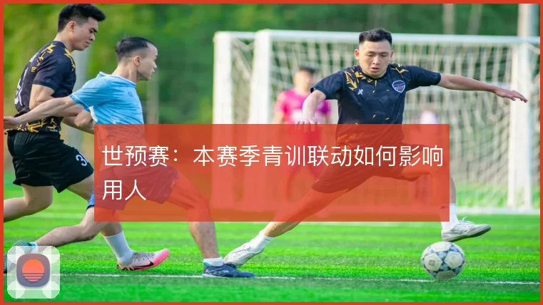 世预赛：本赛季青训联动如何影响用人