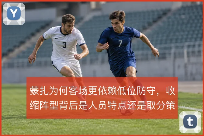 蒙扎为何客场更依赖低位防守，收缩阵型背后是人员特点还是取分策略