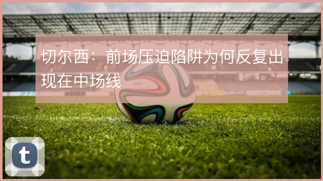 切尔西：前场压迫陷阱为何反复出现在中场线