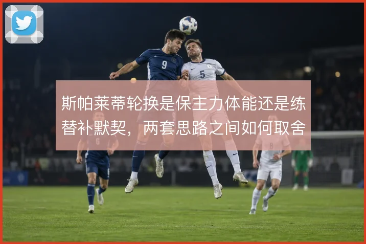 斯帕莱蒂轮换是保主力体能还是练替补默契,两套思路之间如何取舍