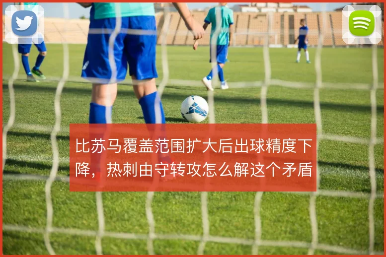 比苏马覆盖范围扩大后出球精度下降，热刺由守转攻怎么解这个矛盾