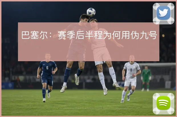 巴塞尔：赛季后半程为何用伪九号
