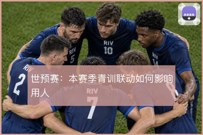 世预赛：本赛季青训联动如何影响用人