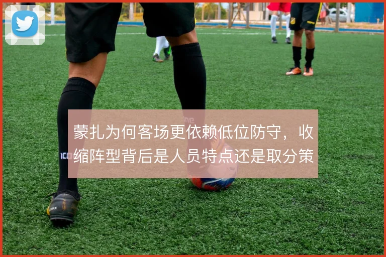 蒙扎为何客场更依赖低位防守，收缩阵型背后是人员特点还是取分策略