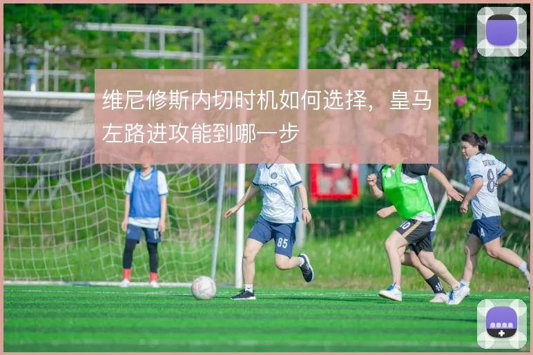 维尼修斯内切时机如何选择，皇马左路进攻能到哪一步