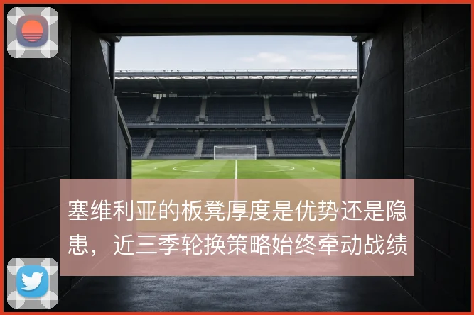 塞维利亚的板凳厚度是优势还是隐患，近三季轮换策略始终牵动战绩起伏