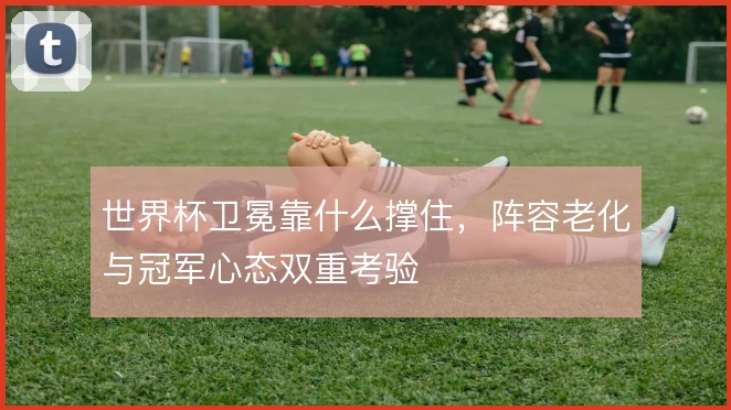 世界杯卫冕靠什么撑住，阵容老化与冠军心态双重考验