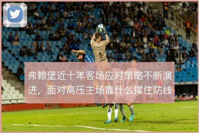 弗赖堡近十年客场应对策略不断演进，面对高压主场靠什么撑住防线