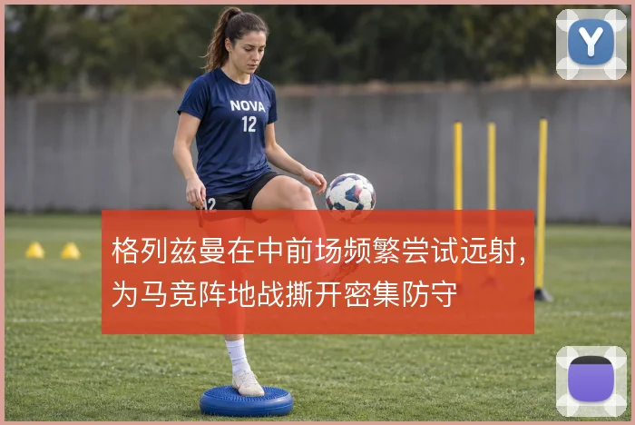 格列兹曼在中前场频繁尝试远射,为马竞阵地战撕开密集防守