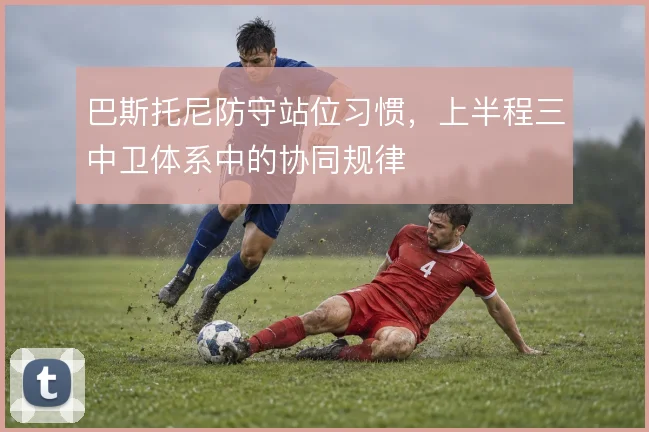巴斯托尼防守站位习惯，上半程三中卫体系中的协同规律