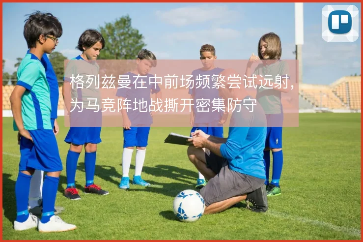 格列兹曼在中前场频繁尝试远射，为马竞阵地战撕开密集防守