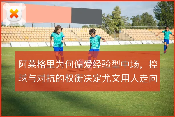 阿莱格里为何偏爱经验型中场，控球与对抗的权衡决定尤文用人走向