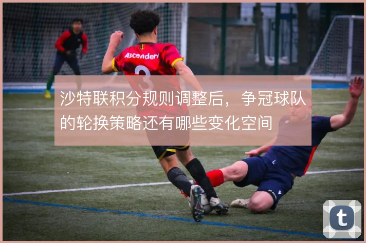 沙特联积分规则调整后，争冠球队的轮换策略还有哪些变化空间