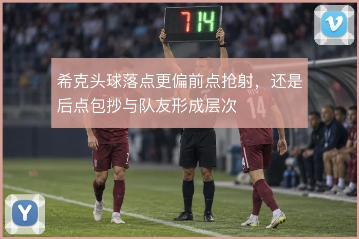 希克头球落点更偏前点抢射,还是后点包抄与队友形成层次