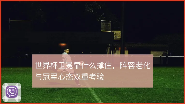 世界杯卫冕靠什么撑住，阵容老化与冠军心态双重考验