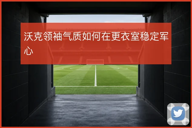 沃克领袖气质如何在更衣室稳定军心