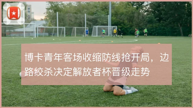 博卡青年客场收缩防线抢开局，边路绞杀决定解放者杯晋级走势