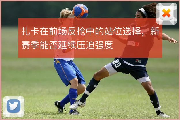 扎卡在前场反抢中的站位选择,新赛季能否延续压迫强度