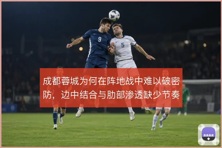 成都蓉城为何在阵地战中难以破密防,边中结合与肋部渗透缺少节奏变化